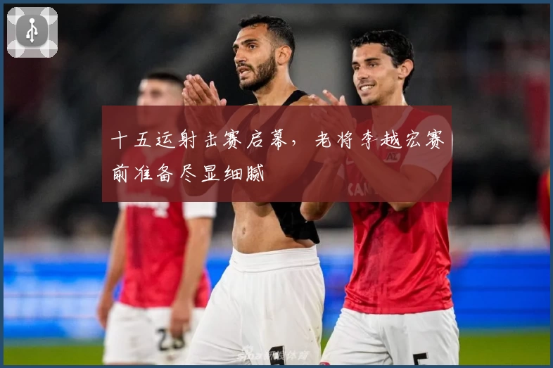 十五运射击赛启幕，老将李越宏赛前准备尽显细腻