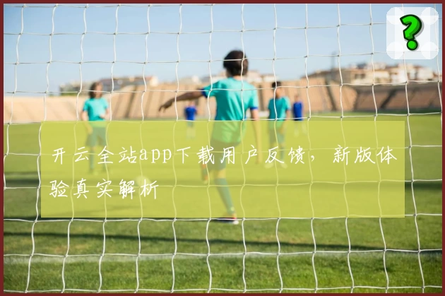 开云全站app下载用户反馈，新版体验真实解析