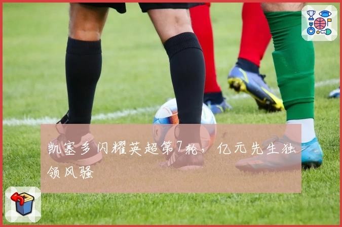 凯塞多闪耀英超第7轮，亿元先生独领风骚