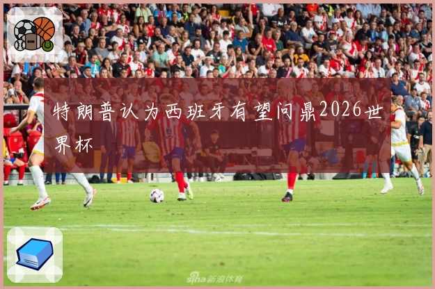 特朗普认为西班牙有望问鼎2026世界杯