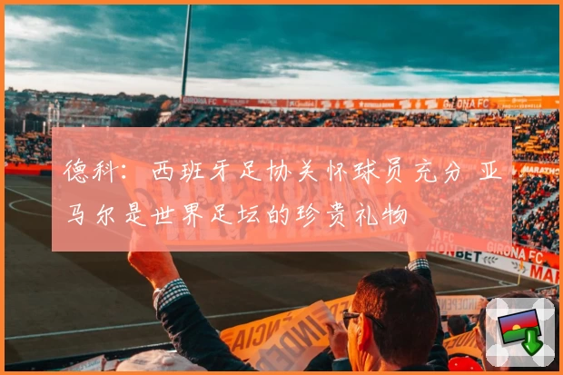 德科：西班牙足协关怀球员充分 亚马尔是世界足坛的珍贵礼物