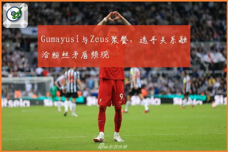 Gumayusi与Zeus聚餐，选手关系融洽粉丝矛盾频现