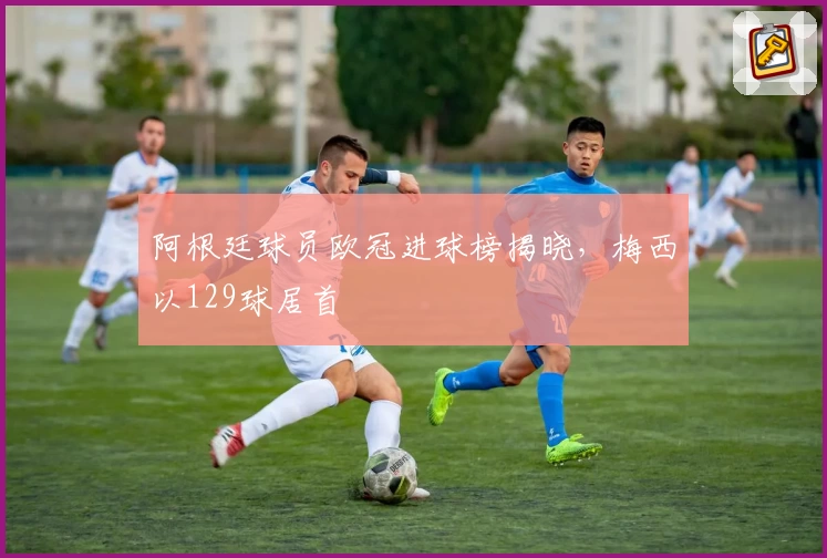 阿根廷球员欧冠进球榜揭晓，梅西以129球居首