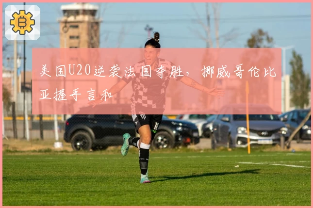 美国U20逆袭法国夺胜，挪威哥伦比亚握手言和