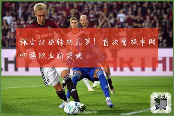 佩古拉逆转纳瓦罗！首次晋级中网四强职业新突破