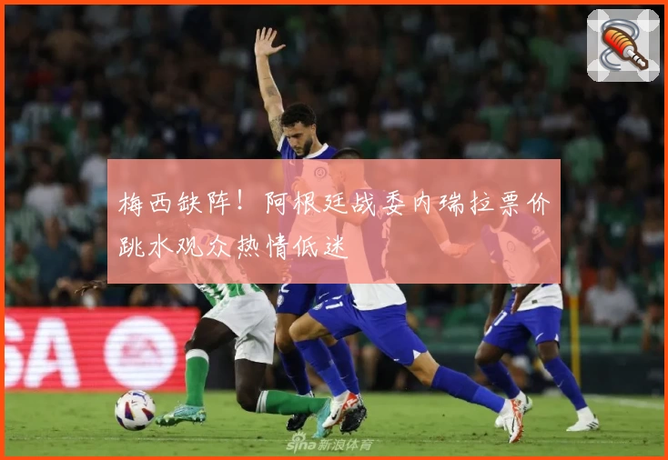 梅西缺阵！阿根廷战委内瑞拉票价跳水观众热情低迷