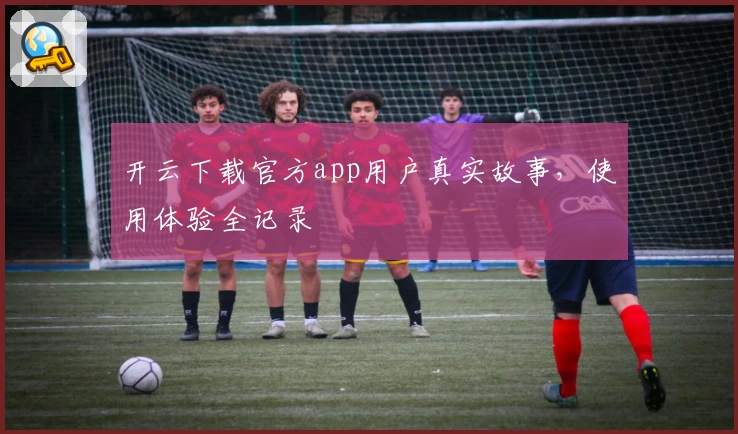 开云下载官方app用户真实故事，使用体验全记录
