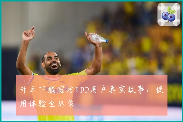 开云下载官方app用户真实故事，使用体验全记录