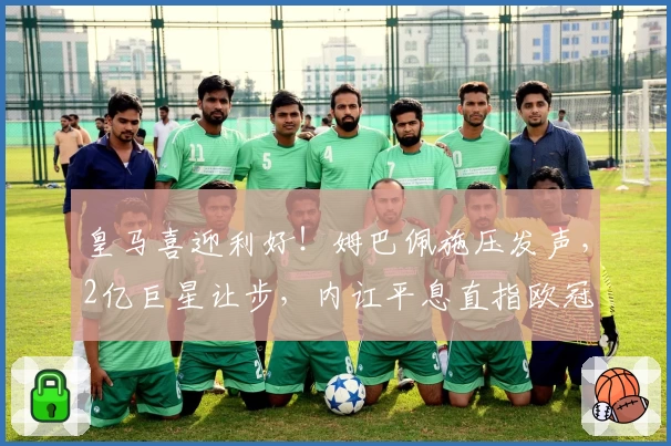 皇马喜迎利好！姆巴佩施压发声，2亿巨星让步，内讧平息直指欧冠