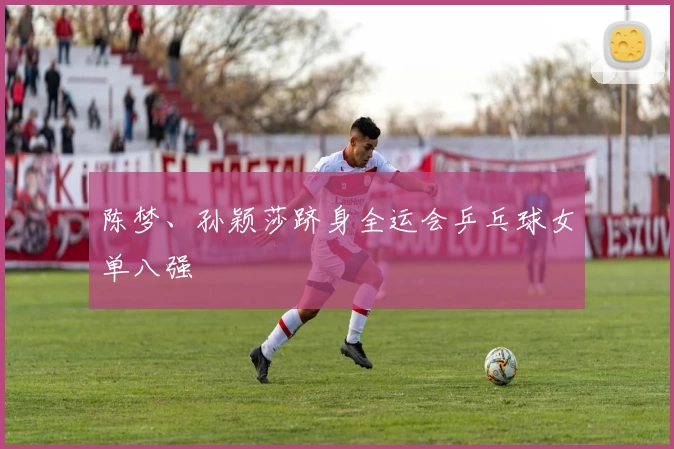 陈梦、孙颖莎跻身全运会乒乓球女单八强