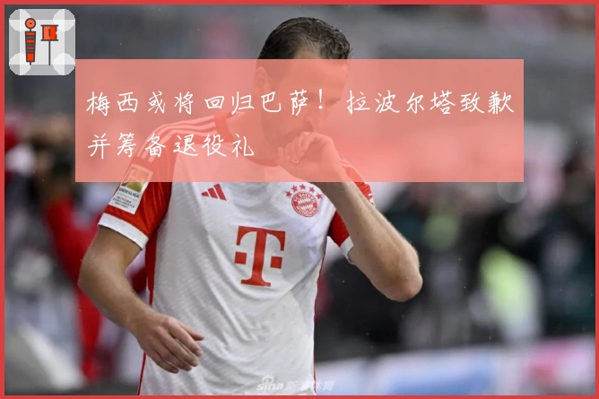 梅西或将回归巴萨！拉波尔塔致歉并筹备退役礼