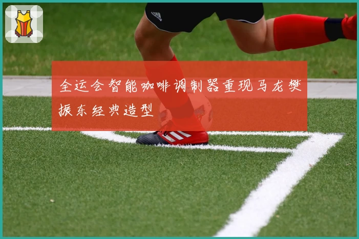 全运会智能咖啡调制器重现马龙樊振东经典造型